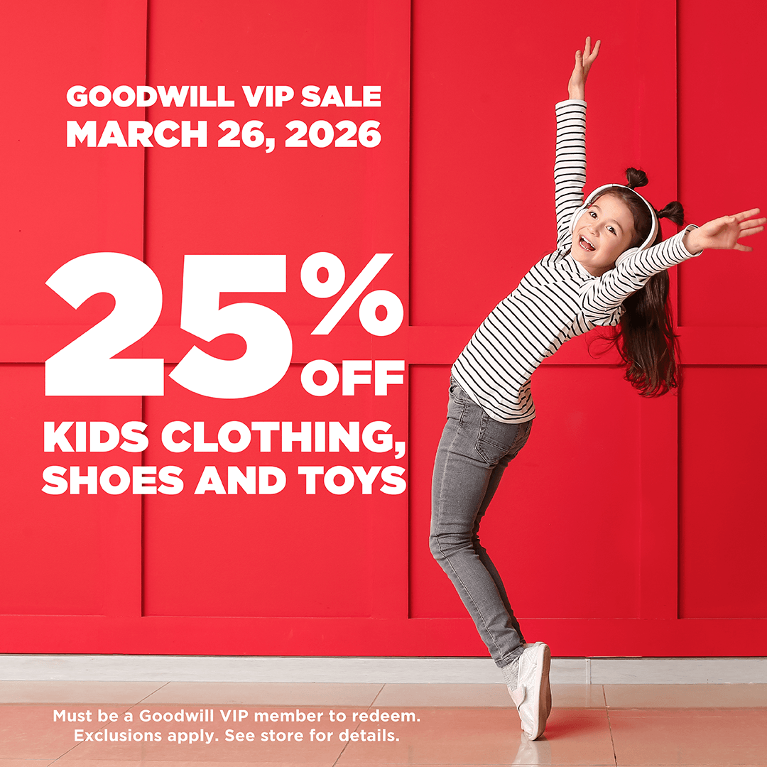 Goodwill VIP March 25, 2026 25% off kids clothing, shoes and toys. Must be a Goodwill VIP member to redeem. Exclusions apply. See store for details.